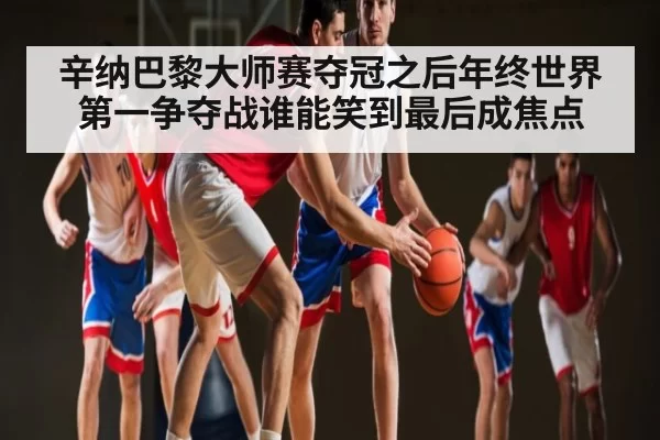 辛纳巴黎大师赛夺冠之后年终世界第一争夺战谁能笑到最后成焦点